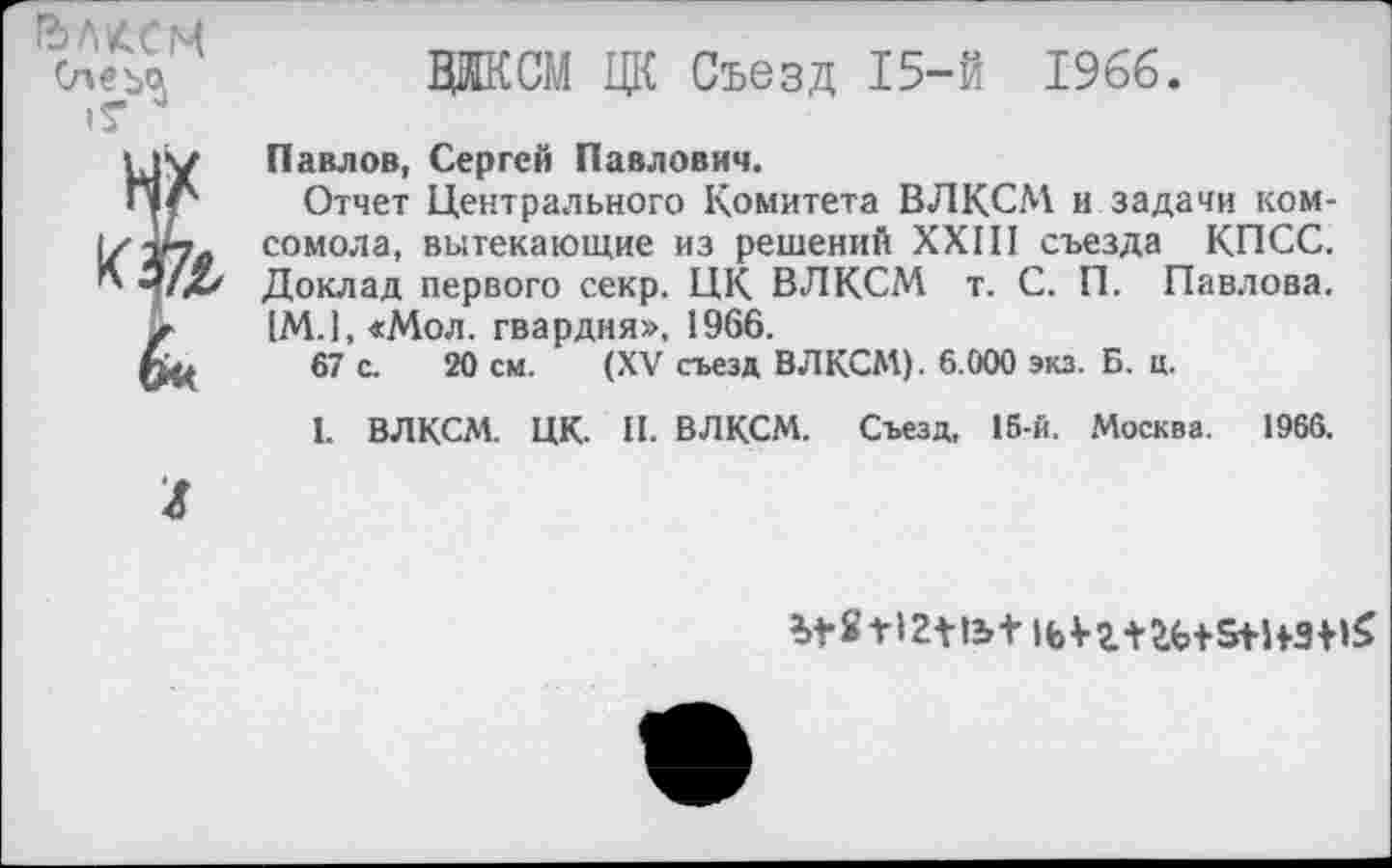 ﻿1ЪЛ£.СМ
&
ЛИКОМ ЦК Съезд 15-й 1966.
Павлов, Сергей Павлович.
Отчет Центрального Комитета ВЛКСМ и задачи комсомола, вытекающие из решений XXIII съезда КПСС. Доклад первого секр. ЦК ВЛКСМ т. С. П. Павлова. 1М.1, «Мол. гвардия», 1966.
67 с. 20 см. (XV съезд ВЛКСМ). 6.000 экз. Б. ц.
1. ВЛКСМ. ЦК. II. ВЛКСМ. Съезд, 15-й. Москва. 1966.
